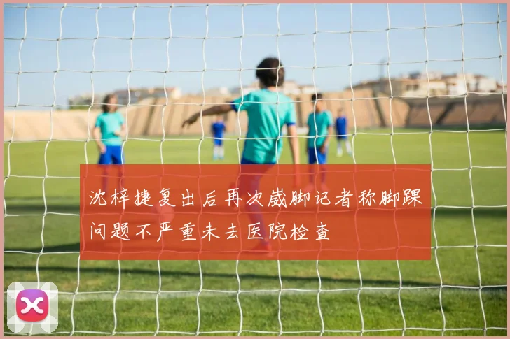 沈梓捷复出后再次崴脚记者称脚踝问题不严重未去医院检查