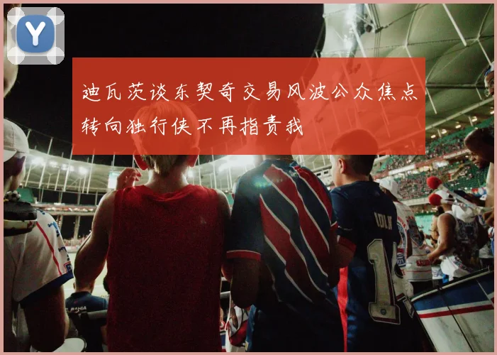 迪瓦茨谈东契奇交易风波公众焦点转向独行侠不再指责我