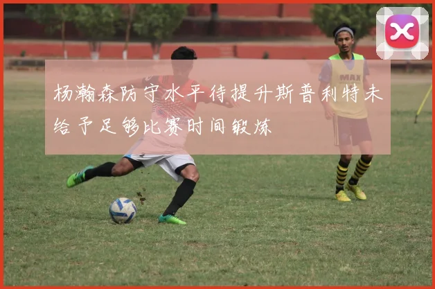 杨瀚森防守水平待提升斯普利特未给予足够比赛时间锻炼