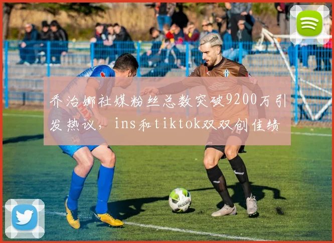 乔治娜社媒粉丝总数突破9200万引发热议，ins和tiktok双双创佳绩