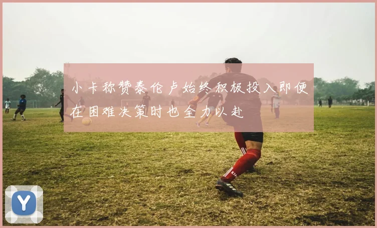 小卡称赞泰伦卢始终积极投入即便在困难决策时也全力以赴