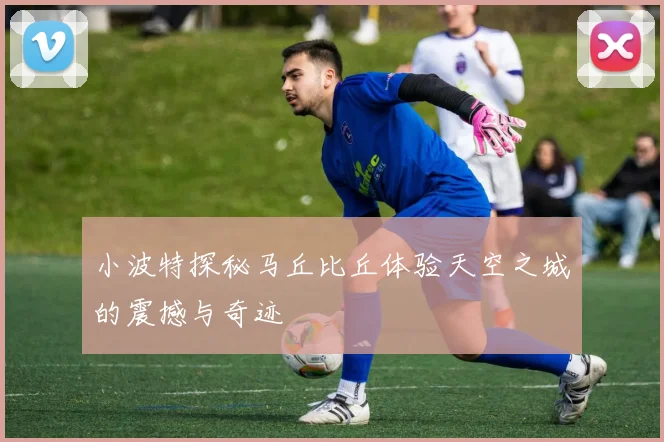 小波特探秘马丘比丘体验天空之城的震撼与奇迹