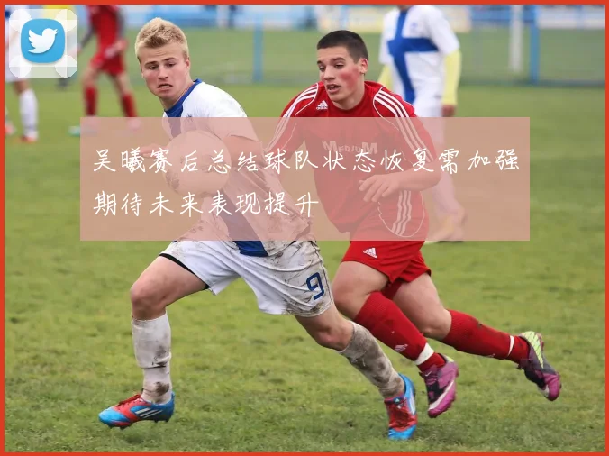 吴曦赛后总结球队状态恢复需加强期待未来表现提升