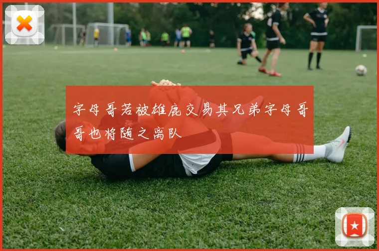 字母哥若被雄鹿交易其兄弟字母哥哥也将随之离队