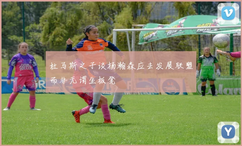 杜马斯之子谈杨瀚森应去发展联盟而非无谓坐板凳