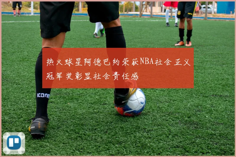 热火球星阿德巴约荣获NBA社会正义冠军奖彰显社会责任感
