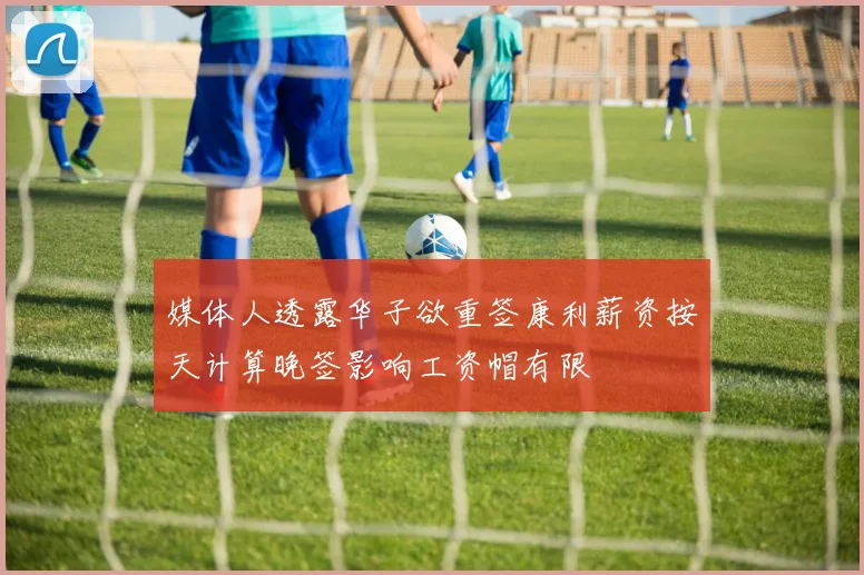 媒体人透露华子欲重签康利薪资按天计算晚签影响工资帽有限