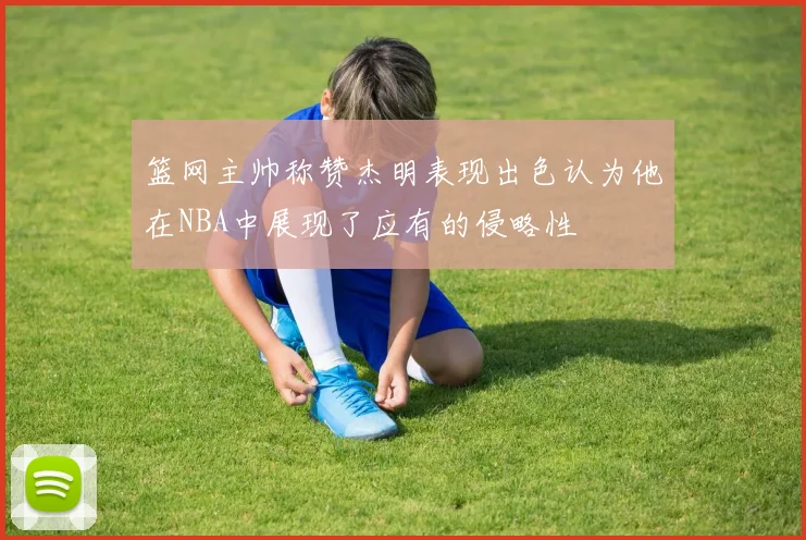 篮网主帅称赞杰明表现出色认为他在NBA中展现了应有的侵略性