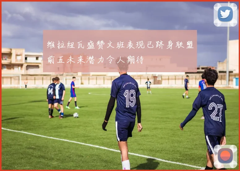 维拉纽瓦盛赞文班表现已跻身联盟前五未来潜力令人期待