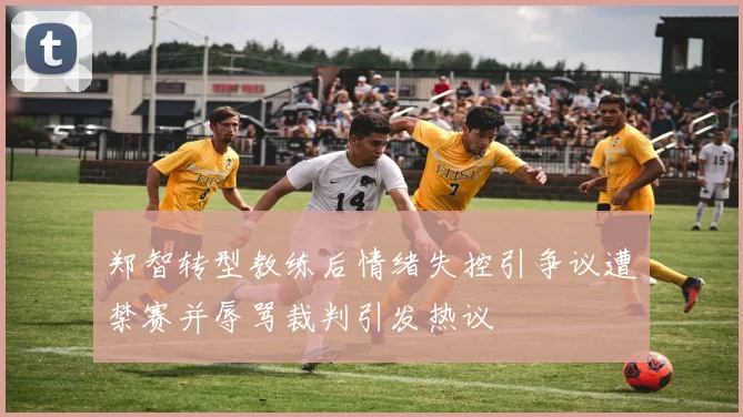 郑智转型教练后情绪失控引争议遭禁赛并辱骂裁判引发热议