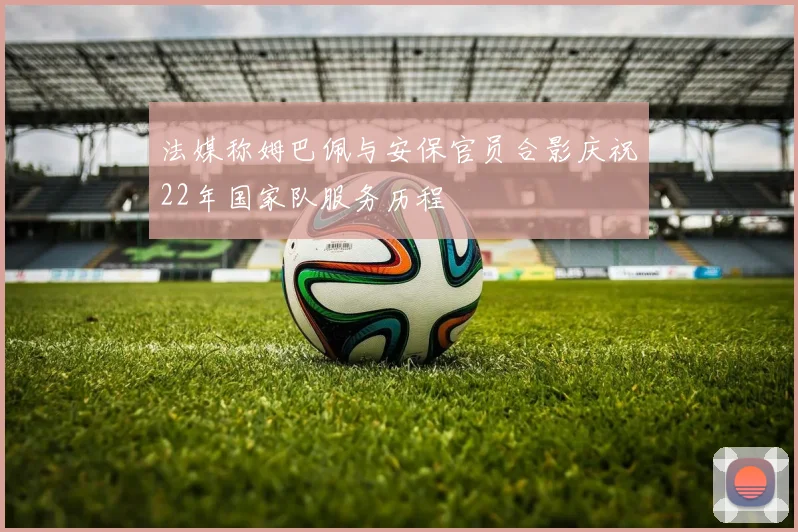 法媒称姆巴佩与安保官员合影庆祝22年国家队服务历程