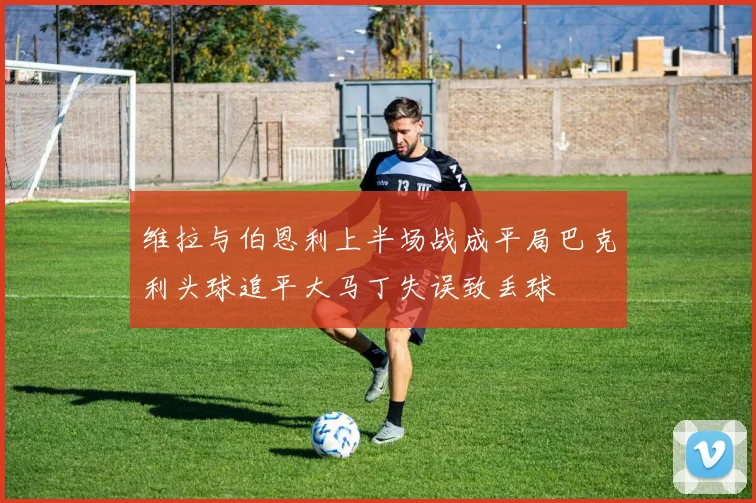 维拉与伯恩利上半场战成平局巴克利头球追平大马丁失误致丢球