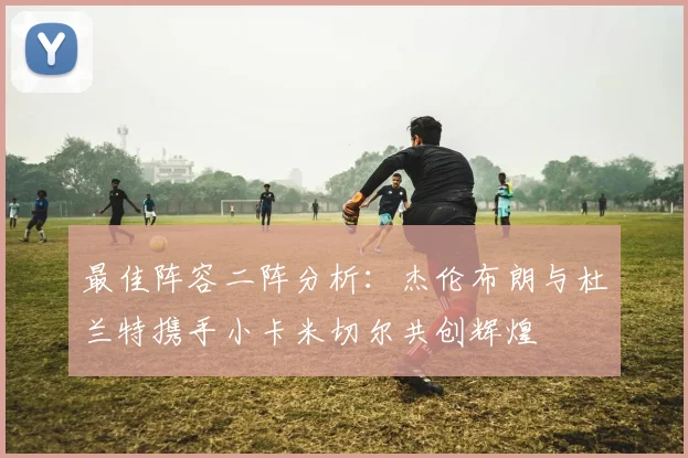 最佳阵容二阵分析：杰伦布朗与杜兰特携手小卡米切尔共创辉煌