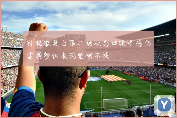 孙铭徽复出第二场状态回暖手感仍需调整但表现坚韧不拔