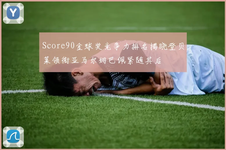 Score90金球奖竞争力排名揭晓登贝莱领衔亚马尔姆巴佩紧随其后
