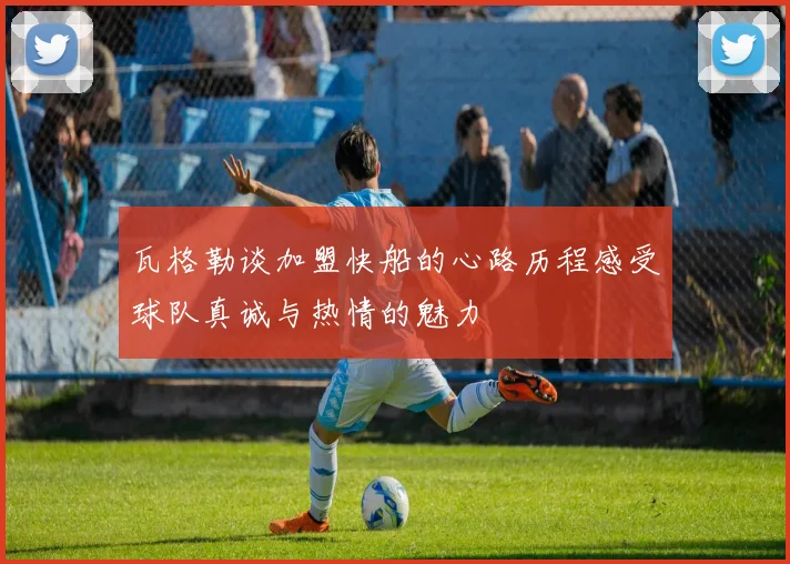瓦格勒谈加盟快船的心路历程感受球队真诚与热情的魅力