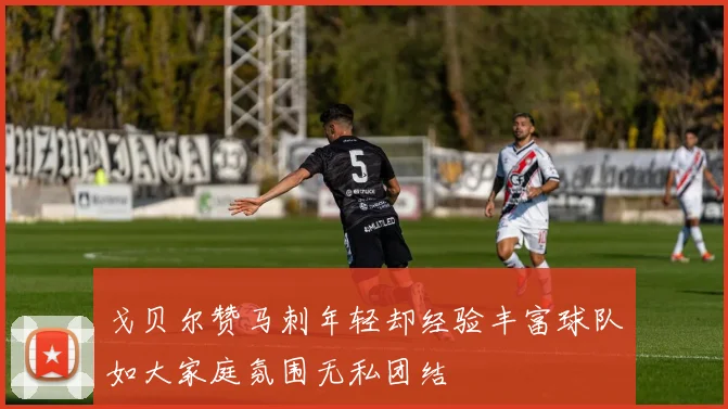 戈贝尔赞马刺年轻却经验丰富球队如大家庭氛围无私团结