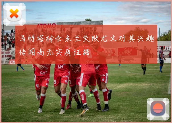马特塔转会米兰失败尤文对其兴趣传闻尚无实质证据