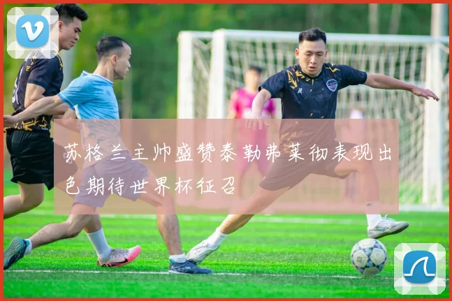 苏格兰主帅盛赞泰勒弗莱彻表现出色期待世界杯征召