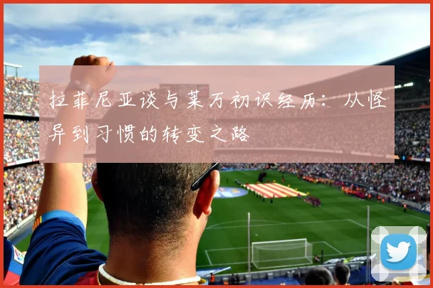拉菲尼亚谈与莱万初识经历：从怪异到习惯的转变之路